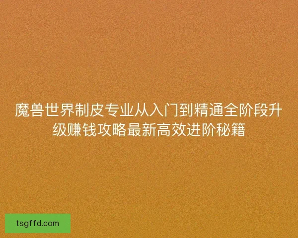 魔兽世界制皮专业从入门到精通全阶段升级赚钱攻略最新高效进阶秘籍