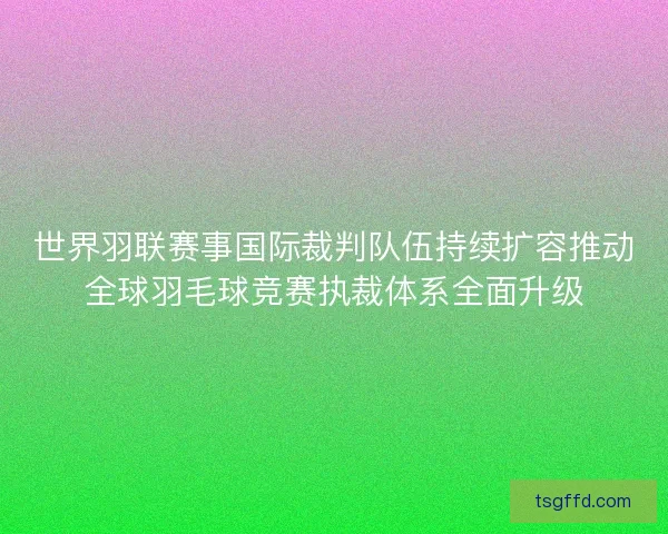 世界羽联赛事国际裁判队伍持续扩容推动全球羽毛球竞赛执裁体系全面升级