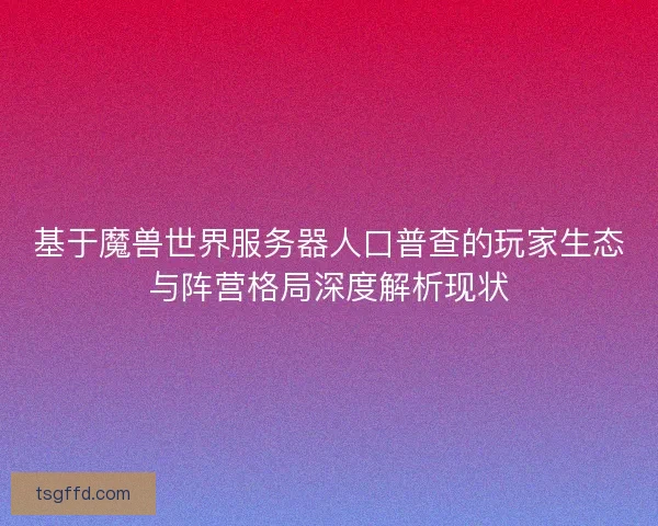基于魔兽世界服务器人口普查的玩家生态与阵营格局深度解析现状