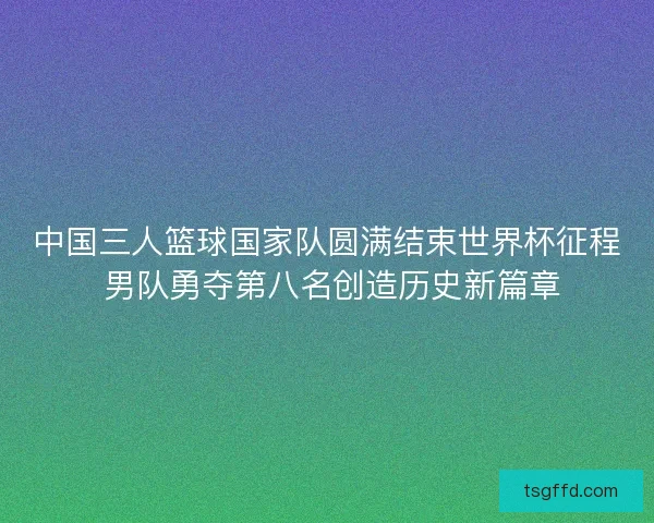 中国三人篮球国家队圆满结束世界杯征程 男队勇夺第八名创造历史新篇章
