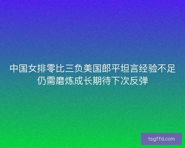 中国女排零比三负美国郎平坦言经验不足仍需磨炼成长期待下次反弹