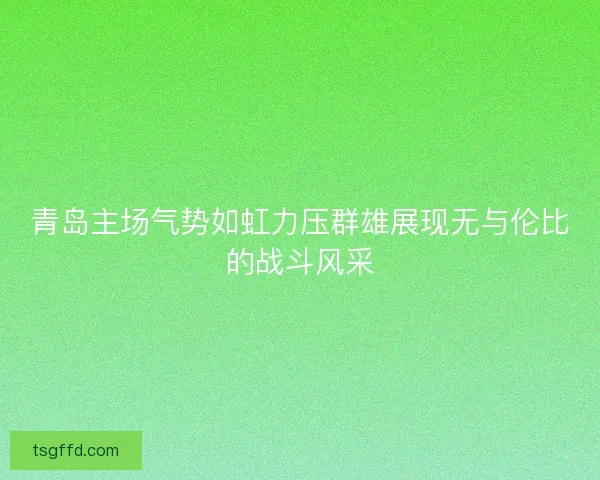 青岛主场气势如虹力压群雄展现无与伦比的战斗风采