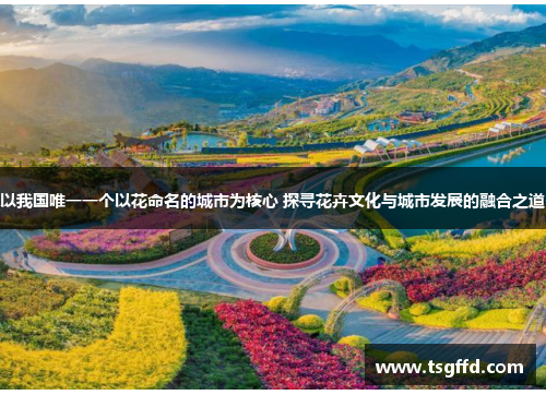以我国唯一一个以花命名的城市为核心 探寻花卉文化与城市发展的融合之道